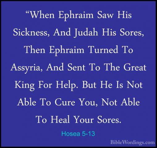 Hosea 5-13 - "When Ephraim Saw His Sickness, And Judah His Sores,"When Ephraim Saw His Sickness, And Judah His Sores, Then Ephraim Turned To Assyria, And Sent To The Great King For Help. But He Is Not Able To Cure You, Not Able To Heal Your Sores. 