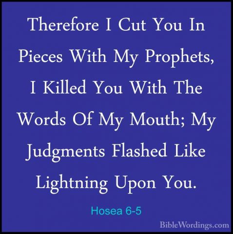 Hosea 6-5 - Therefore I Cut You In Pieces With My Prophets, I KilTherefore I Cut You In Pieces With My Prophets, I Killed You With The Words Of My Mouth; My Judgments Flashed Like Lightning Upon You. 