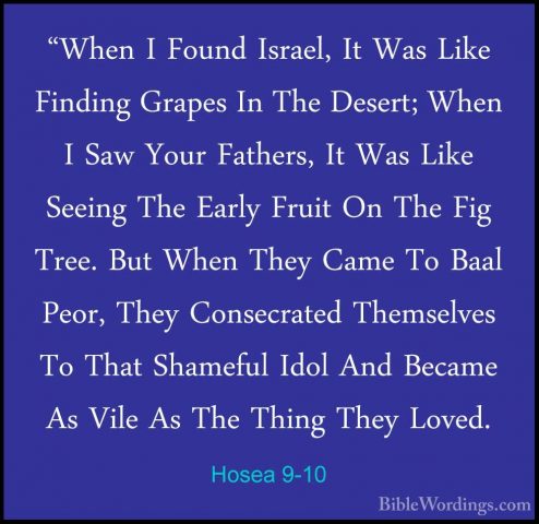 Hosea 9-10 - "When I Found Israel, It Was Like Finding Grapes In"When I Found Israel, It Was Like Finding Grapes In The Desert; When I Saw Your Fathers, It Was Like Seeing The Early Fruit On The Fig Tree. But When They Came To Baal Peor, They Consecrated Themselves To That Shameful Idol And Became As Vile As The Thing They Loved. 