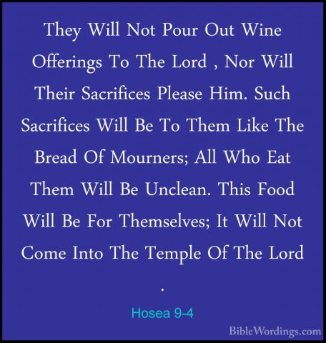 Hosea 9-4 - They Will Not Pour Out Wine Offerings To The Lord , NThey Will Not Pour Out Wine Offerings To The Lord , Nor Will Their Sacrifices Please Him. Such Sacrifices Will Be To Them Like The Bread Of Mourners; All Who Eat Them Will Be Unclean. This Food Will Be For Themselves; It Will Not Come Into The Temple Of The Lord . 