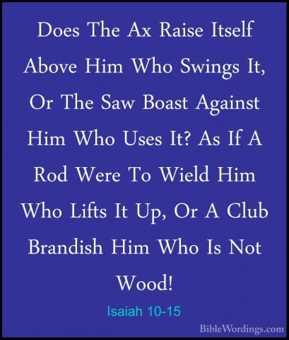 Isaiah 10-15 - Does The Ax Raise Itself Above Him Who Swings It,Does The Ax Raise Itself Above Him Who Swings It, Or The Saw Boast Against Him Who Uses It? As If A Rod Were To Wield Him Who Lifts It Up, Or A Club Brandish Him Who Is Not Wood! 