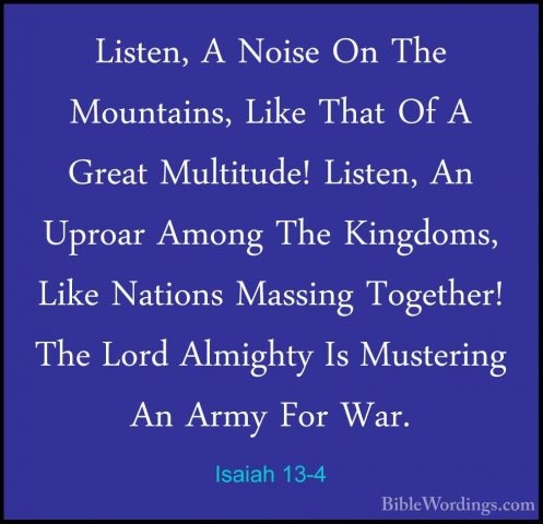 Isaiah 13-4 - Listen, A Noise On The Mountains, Like That Of A GrListen, A Noise On The Mountains, Like That Of A Great Multitude! Listen, An Uproar Among The Kingdoms, Like Nations Massing Together! The Lord Almighty Is Mustering An Army For War. 