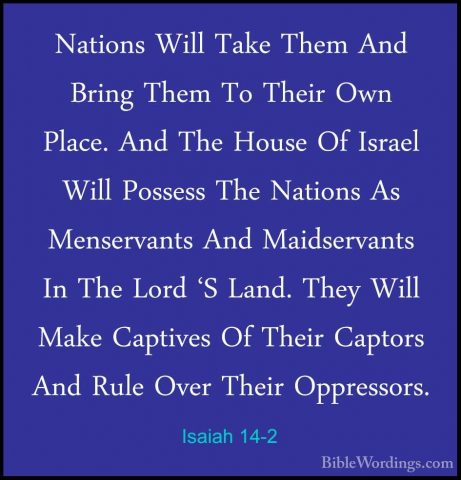 Isaiah 14-2 - Nations Will Take Them And Bring Them To Their OwnNations Will Take Them And Bring Them To Their Own Place. And The House Of Israel Will Possess The Nations As Menservants And Maidservants In The Lord 'S Land. They Will Make Captives Of Their Captors And Rule Over Their Oppressors. 