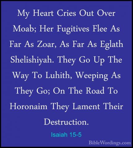 Isaiah 15-5 - My Heart Cries Out Over Moab; Her Fugitives Flee AsMy Heart Cries Out Over Moab; Her Fugitives Flee As Far As Zoar, As Far As Eglath Shelishiyah. They Go Up The Way To Luhith, Weeping As They Go; On The Road To Horonaim They Lament Their Destruction. 