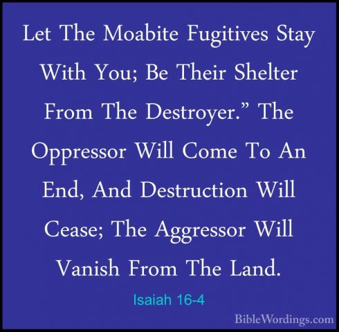 Isaiah 16-4 - Let The Moabite Fugitives Stay With You; Be Their SLet The Moabite Fugitives Stay With You; Be Their Shelter From The Destroyer." The Oppressor Will Come To An End, And Destruction Will Cease; The Aggressor Will Vanish From The Land. 