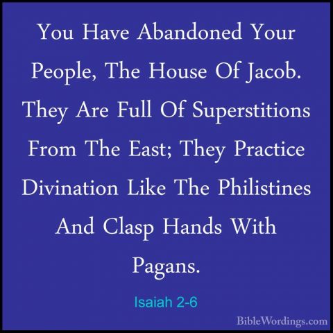 Isaiah 2-6 - You Have Abandoned Your People, The House Of Jacob.You Have Abandoned Your People, The House Of Jacob. They Are Full Of Superstitions From The East; They Practice Divination Like The Philistines And Clasp Hands With Pagans. 
