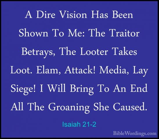 Isaiah 21-2 - A Dire Vision Has Been Shown To Me: The Traitor BetA Dire Vision Has Been Shown To Me: The Traitor Betrays, The Looter Takes Loot. Elam, Attack! Media, Lay Siege! I Will Bring To An End All The Groaning She Caused. 