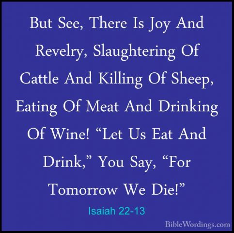Isaiah 22-13 - But See, There Is Joy And Revelry, Slaughtering OfBut See, There Is Joy And Revelry, Slaughtering Of Cattle And Killing Of Sheep, Eating Of Meat And Drinking Of Wine! "Let Us Eat And Drink," You Say, "For Tomorrow We Die!" 