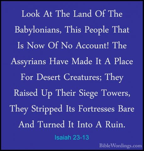 Isaiah 23-13 - Look At The Land Of The Babylonians, This People TLook At The Land Of The Babylonians, This People That Is Now Of No Account! The Assyrians Have Made It A Place For Desert Creatures; They Raised Up Their Siege Towers, They Stripped Its Fortresses Bare And Turned It Into A Ruin. 