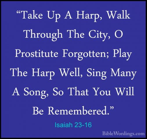 Isaiah 23-16 - "Take Up A Harp, Walk Through The City, O Prostitu"Take Up A Harp, Walk Through The City, O Prostitute Forgotten; Play The Harp Well, Sing Many A Song, So That You Will Be Remembered." 