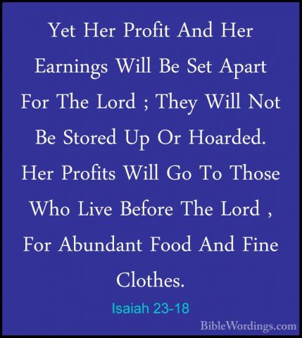 Isaiah 23-18 - Yet Her Profit And Her Earnings Will Be Set ApartYet Her Profit And Her Earnings Will Be Set Apart For The Lord ; They Will Not Be Stored Up Or Hoarded. Her Profits Will Go To Those Who Live Before The Lord , For Abundant Food And Fine Clothes.