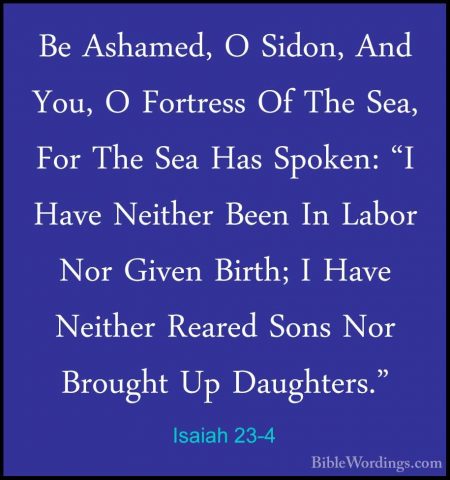 Isaiah 23-4 - Be Ashamed, O Sidon, And You, O Fortress Of The SeaBe Ashamed, O Sidon, And You, O Fortress Of The Sea, For The Sea Has Spoken: "I Have Neither Been In Labor Nor Given Birth; I Have Neither Reared Sons Nor Brought Up Daughters." 
