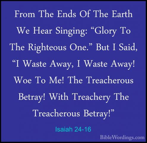 Isaiah 24-16 - From The Ends Of The Earth We Hear Singing: "GloryFrom The Ends Of The Earth We Hear Singing: "Glory To The Righteous One." But I Said, "I Waste Away, I Waste Away! Woe To Me! The Treacherous Betray! With Treachery The Treacherous Betray!" 