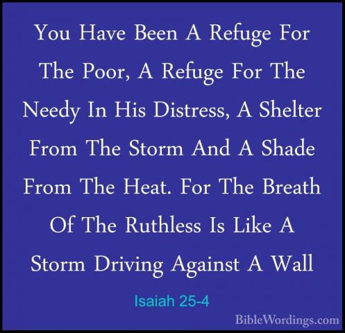 Isaiah 25-4 - You Have Been A Refuge For The Poor, A Refuge For TYou Have Been A Refuge For The Poor, A Refuge For The Needy In His Distress, A Shelter From The Storm And A Shade From The Heat. For The Breath Of The Ruthless Is Like A Storm Driving Against A Wall 