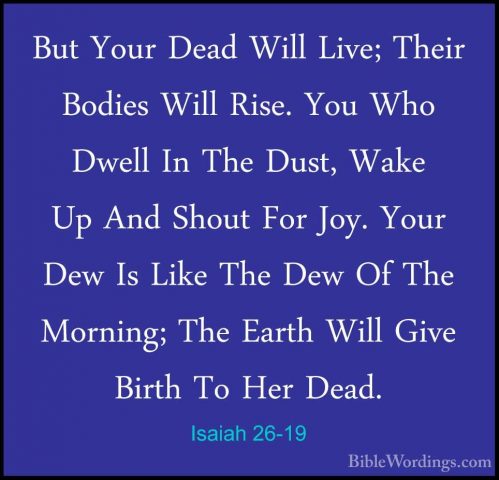 Isaiah 26-19 - But Your Dead Will Live; Their Bodies Will Rise. YBut Your Dead Will Live; Their Bodies Will Rise. You Who Dwell In The Dust, Wake Up And Shout For Joy. Your Dew Is Like The Dew Of The Morning; The Earth Will Give Birth To Her Dead. 