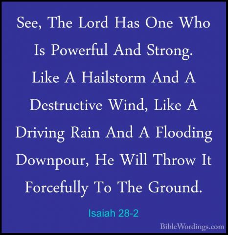 Isaiah 28-2 - See, The Lord Has One Who Is Powerful And Strong. LSee, The Lord Has One Who Is Powerful And Strong. Like A Hailstorm And A Destructive Wind, Like A Driving Rain And A Flooding Downpour, He Will Throw It Forcefully To The Ground. 