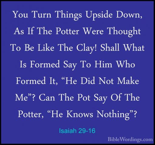 Isaiah 29-16 - You Turn Things Upside Down, As If The Potter WereYou Turn Things Upside Down, As If The Potter Were Thought To Be Like The Clay! Shall What Is Formed Say To Him Who Formed It, "He Did Not Make Me"? Can The Pot Say Of The Potter, "He Knows Nothing"? 