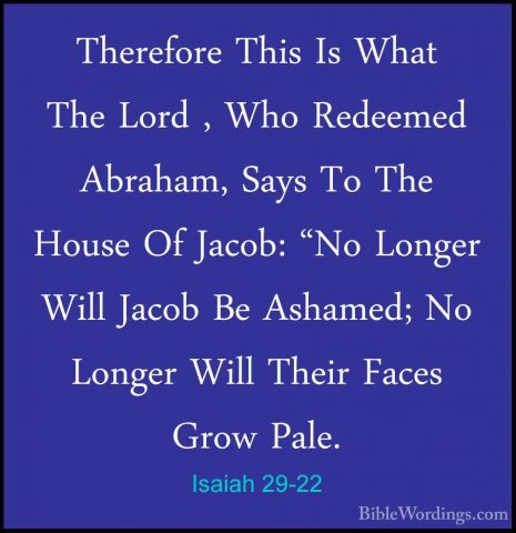 Isaiah 29-22 - Therefore This Is What The Lord , Who Redeemed AbrTherefore This Is What The Lord , Who Redeemed Abraham, Says To The House Of Jacob: "No Longer Will Jacob Be Ashamed; No Longer Will Their Faces Grow Pale. 