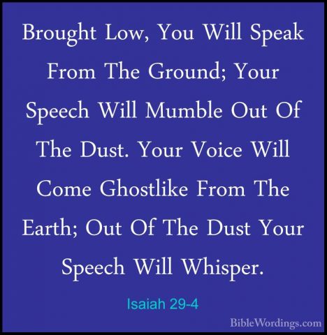 Isaiah 29-4 - Brought Low, You Will Speak From The Ground; Your SBrought Low, You Will Speak From The Ground; Your Speech Will Mumble Out Of The Dust. Your Voice Will Come Ghostlike From The Earth; Out Of The Dust Your Speech Will Whisper. 