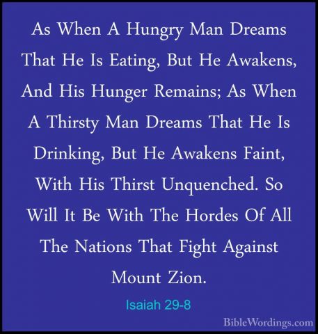 Isaiah 29-8 - As When A Hungry Man Dreams That He Is Eating, ButAs When A Hungry Man Dreams That He Is Eating, But He Awakens, And His Hunger Remains; As When A Thirsty Man Dreams That He Is Drinking, But He Awakens Faint, With His Thirst Unquenched. So Will It Be With The Hordes Of All The Nations That Fight Against Mount Zion. 