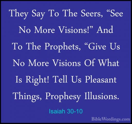 Isaiah 30-10 - They Say To The Seers, "See No More Visions!" AndThey Say To The Seers, "See No More Visions!" And To The Prophets, "Give Us No More Visions Of What Is Right! Tell Us Pleasant Things, Prophesy Illusions. 