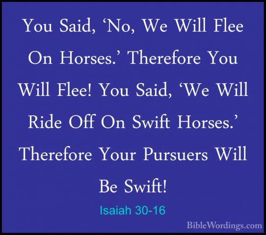 Isaiah 30-16 - You Said, 'No, We Will Flee On Horses.' ThereforeYou Said, 'No, We Will Flee On Horses.' Therefore You Will Flee! You Said, 'We Will Ride Off On Swift Horses.' Therefore Your Pursuers Will Be Swift! 
