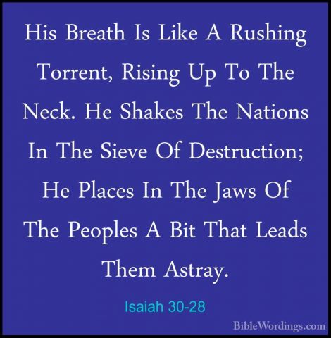 Isaiah 30-28 - His Breath Is Like A Rushing Torrent, Rising Up ToHis Breath Is Like A Rushing Torrent, Rising Up To The Neck. He Shakes The Nations In The Sieve Of Destruction; He Places In The Jaws Of The Peoples A Bit That Leads Them Astray. 