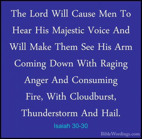 Isaiah 30-30 - The Lord Will Cause Men To Hear His Majestic VoiceThe Lord Will Cause Men To Hear His Majestic Voice And Will Make Them See His Arm Coming Down With Raging Anger And Consuming Fire, With Cloudburst, Thunderstorm And Hail. 