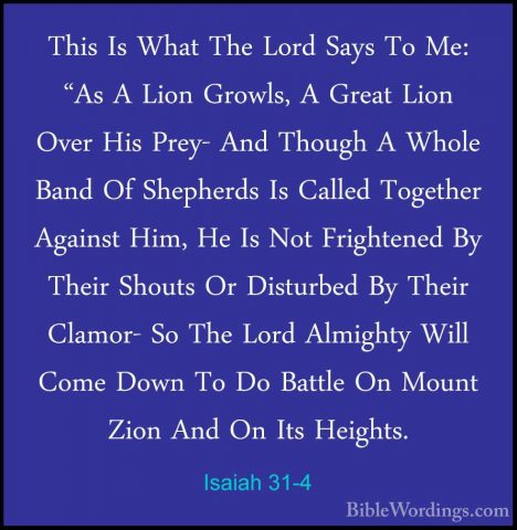 Isaiah 31-4 - This Is What The Lord Says To Me: "As A Lion GrowlsThis Is What The Lord Says To Me: "As A Lion Growls, A Great Lion Over His Prey- And Though A Whole Band Of Shepherds Is Called Together Against Him, He Is Not Frightened By Their Shouts Or Disturbed By Their Clamor- So The Lord Almighty Will Come Down To Do Battle On Mount Zion And On Its Heights. 