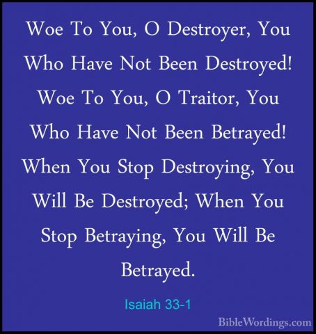 Isaiah 33-1 - Woe To You, O Destroyer, You Who Have Not Been DestWoe To You, O Destroyer, You Who Have Not Been Destroyed! Woe To You, O Traitor, You Who Have Not Been Betrayed! When You Stop Destroying, You Will Be Destroyed; When You Stop Betraying, You Will Be Betrayed. 