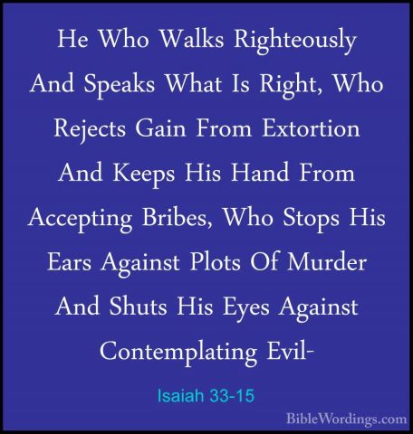 Isaiah 33-15 - He Who Walks Righteously And Speaks What Is Right,He Who Walks Righteously And Speaks What Is Right, Who Rejects Gain From Extortion And Keeps His Hand From Accepting Bribes, Who Stops His Ears Against Plots Of Murder And Shuts His Eyes Against Contemplating Evil- 