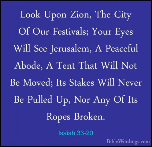 Isaiah 33-20 - Look Upon Zion, The City Of Our Festivals; Your EyLook Upon Zion, The City Of Our Festivals; Your Eyes Will See Jerusalem, A Peaceful Abode, A Tent That Will Not Be Moved; Its Stakes Will Never Be Pulled Up, Nor Any Of Its Ropes Broken. 