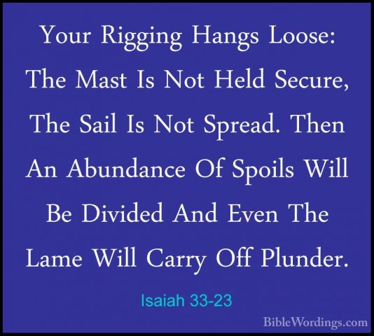Isaiah 33-23 - Your Rigging Hangs Loose: The Mast Is Not Held SecYour Rigging Hangs Loose: The Mast Is Not Held Secure, The Sail Is Not Spread. Then An Abundance Of Spoils Will Be Divided And Even The Lame Will Carry Off Plunder. 