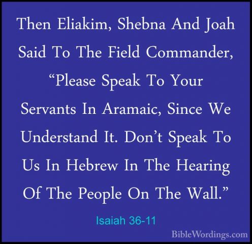 Isaiah 36-11 - Then Eliakim, Shebna And Joah Said To The Field CoThen Eliakim, Shebna And Joah Said To The Field Commander, "Please Speak To Your Servants In Aramaic, Since We Understand It. Don't Speak To Us In Hebrew In The Hearing Of The People On The Wall." 