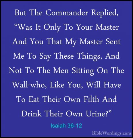 Isaiah 36-12 - But The Commander Replied, "Was It Only To Your MaBut The Commander Replied, "Was It Only To Your Master And You That My Master Sent Me To Say These Things, And Not To The Men Sitting On The Wall-who, Like You, Will Have To Eat Their Own Filth And Drink Their Own Urine?" 