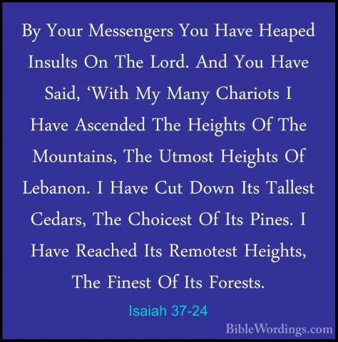 Isaiah 37-24 - By Your Messengers You Have Heaped Insults On TheBy Your Messengers You Have Heaped Insults On The Lord. And You Have Said, 'With My Many Chariots I Have Ascended The Heights Of The Mountains, The Utmost Heights Of Lebanon. I Have Cut Down Its Tallest Cedars, The Choicest Of Its Pines. I Have Reached Its Remotest Heights, The Finest Of Its Forests. 