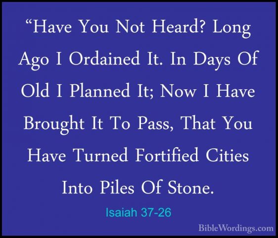 Isaiah 37-26 - "Have You Not Heard? Long Ago I Ordained It. In Da"Have You Not Heard? Long Ago I Ordained It. In Days Of Old I Planned It; Now I Have Brought It To Pass, That You Have Turned Fortified Cities Into Piles Of Stone. 