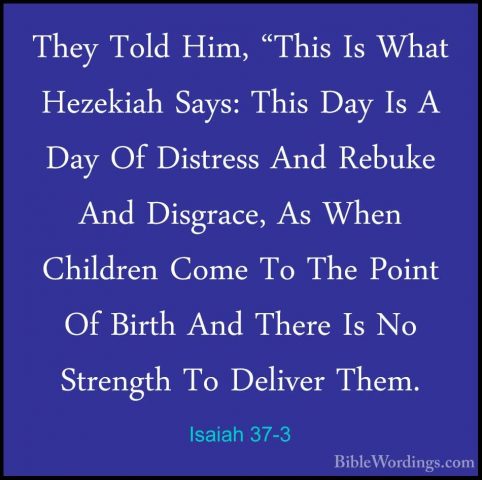 Isaiah 37-3 - They Told Him, "This Is What Hezekiah Says: This DaThey Told Him, "This Is What Hezekiah Says: This Day Is A Day Of Distress And Rebuke And Disgrace, As When Children Come To The Point Of Birth And There Is No Strength To Deliver Them. 