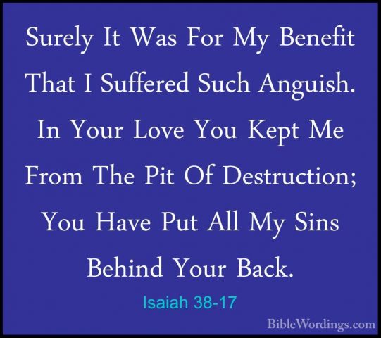 Isaiah 38-17 - Surely It Was For My Benefit That I Suffered SuchSurely It Was For My Benefit That I Suffered Such Anguish. In Your Love You Kept Me From The Pit Of Destruction; You Have Put All My Sins Behind Your Back. 