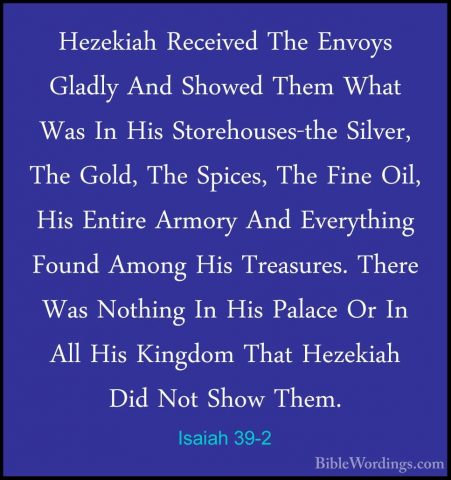 Isaiah 39-2 - Hezekiah Received The Envoys Gladly And Showed ThemHezekiah Received The Envoys Gladly And Showed Them What Was In His Storehouses-the Silver, The Gold, The Spices, The Fine Oil, His Entire Armory And Everything Found Among His Treasures. There Was Nothing In His Palace Or In All His Kingdom That Hezekiah Did Not Show Them. 