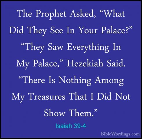 Isaiah 39-4 - The Prophet Asked, "What Did They See In Your PalacThe Prophet Asked, "What Did They See In Your Palace?" "They Saw Everything In My Palace," Hezekiah Said. "There Is Nothing Among My Treasures That I Did Not Show Them." 