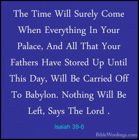 Isaiah 39-6 - The Time Will Surely Come When Everything In Your PThe Time Will Surely Come When Everything In Your Palace, And All That Your Fathers Have Stored Up Until This Day, Will Be Carried Off To Babylon. Nothing Will Be Left, Says The Lord . 
