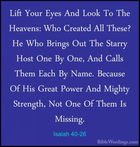 Isaiah 40-26 - Lift Your Eyes And Look To The Heavens: Who CreateLift Your Eyes And Look To The Heavens: Who Created All These? He Who Brings Out The Starry Host One By One, And Calls Them Each By Name. Because Of His Great Power And Mighty Strength, Not One Of Them Is Missing. 