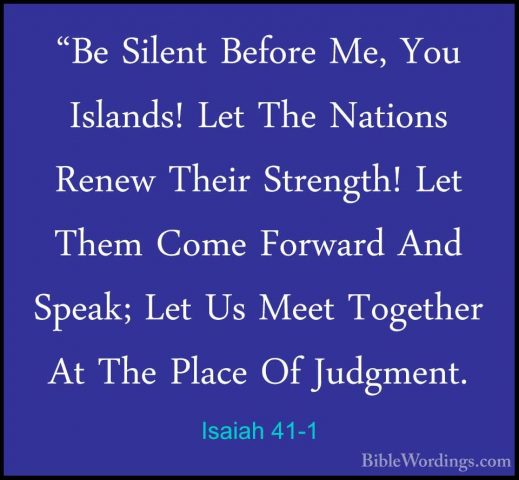Isaiah 41-1 - "Be Silent Before Me, You Islands! Let The Nations"Be Silent Before Me, You Islands! Let The Nations Renew Their Strength! Let Them Come Forward And Speak; Let Us Meet Together At The Place Of Judgment. 