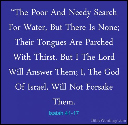 Isaiah 41-17 - "The Poor And Needy Search For Water, But There Is"The Poor And Needy Search For Water, But There Is None; Their Tongues Are Parched With Thirst. But I The Lord Will Answer Them; I, The God Of Israel, Will Not Forsake Them. 