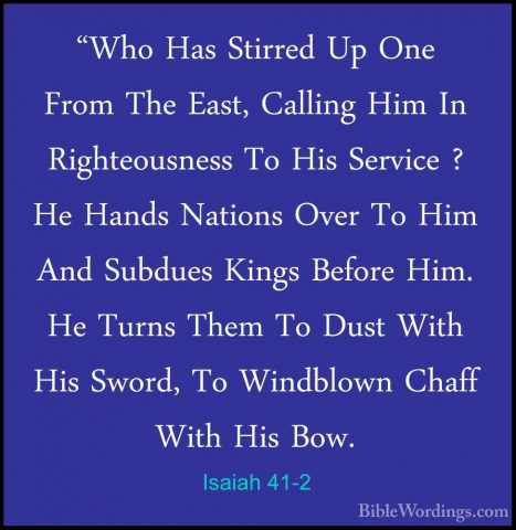 Isaiah 41-2 - "Who Has Stirred Up One From The East, Calling Him"Who Has Stirred Up One From The East, Calling Him In Righteousness To His Service ? He Hands Nations Over To Him And Subdues Kings Before Him. He Turns Them To Dust With His Sword, To Windblown Chaff With His Bow. 