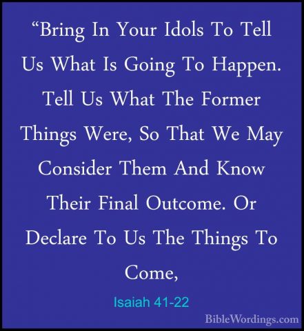 Isaiah 41-22 - "Bring In Your Idols To Tell Us What Is Going To H"Bring In Your Idols To Tell Us What Is Going To Happen. Tell Us What The Former Things Were, So That We May Consider Them And Know Their Final Outcome. Or Declare To Us The Things To Come, 