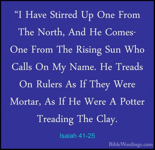 Isaiah 41-25 - "I Have Stirred Up One From The North, And He Come"I Have Stirred Up One From The North, And He Comes- One From The Rising Sun Who Calls On My Name. He Treads On Rulers As If They Were Mortar, As If He Were A Potter Treading The Clay. 