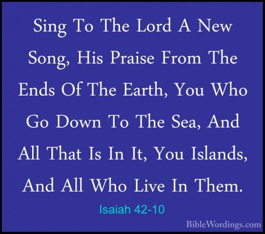 Isaiah 42-10 - Sing To The Lord A New Song, His Praise From The ESing To The Lord A New Song, His Praise From The Ends Of The Earth, You Who Go Down To The Sea, And All That Is In It, You Islands, And All Who Live In Them. 