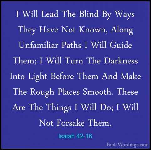 Isaiah 42-16 - I Will Lead The Blind By Ways They Have Not Known,I Will Lead The Blind By Ways They Have Not Known, Along Unfamiliar Paths I Will Guide Them; I Will Turn The Darkness Into Light Before Them And Make The Rough Places Smooth. These Are The Things I Will Do; I Will Not Forsake Them. 